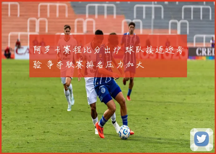阿罗卡赛程比分出炉 球队接连迎考验 争夺联赛排名压力加大