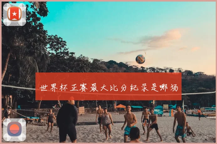 世界杯正赛最大比分纪录是哪场