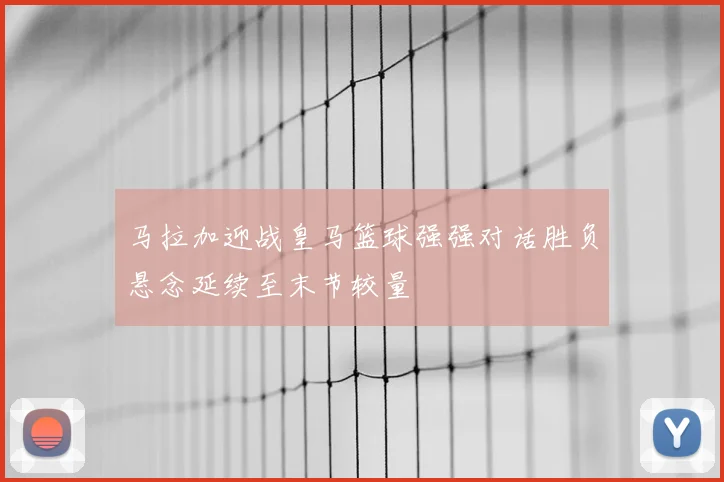 马拉加迎战皇马篮球强强对话胜负悬念延续至末节较量