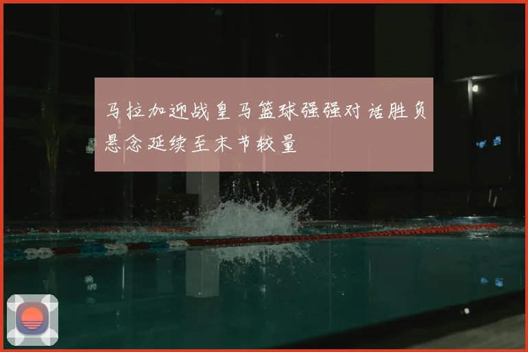 马拉加迎战皇马篮球强强对话胜负悬念延续至末节较量